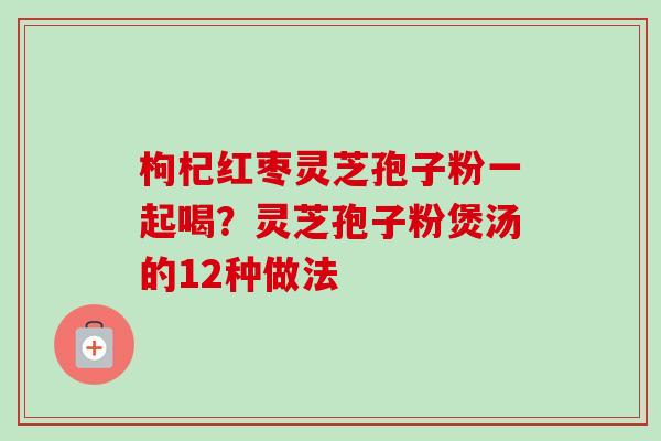 枸杞红枣灵芝孢子粉一起喝？灵芝孢子粉煲汤的12种做法