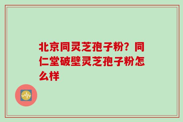 北京同灵芝孢子粉？同仁堂破壁灵芝孢子粉怎么样