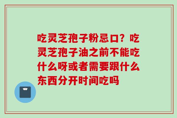 吃灵芝孢子粉忌口？吃灵芝孢子油之前不能吃什么呀或者需要跟什么东西分开时间吃吗