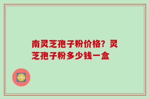 南灵芝孢子粉价格？灵芝孢子粉多少钱一盒