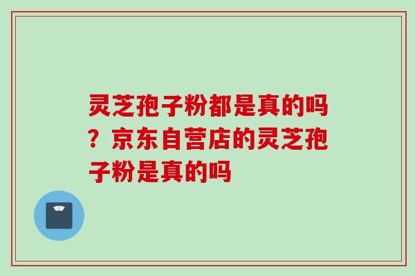 灵芝孢子粉都是真的吗？京东自营店的灵芝孢子粉是真的吗