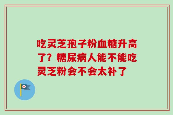吃灵芝孢子粉升高了?人能不能吃灵芝粉会不会太补了 吃灵芝孢子粉升高了?人能不能吃灵芝粉会不会太补了