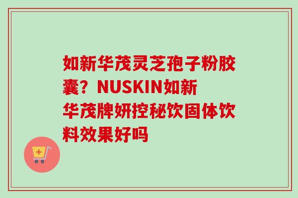 如新华茂灵芝孢子粉胶囊？NUSKIN如新华茂牌妍控秘饮固体饮料效果好吗