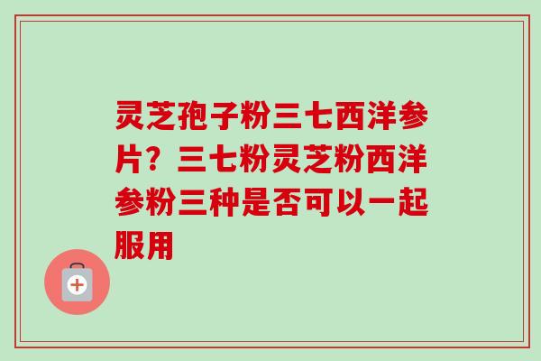 灵芝孢子粉三七西洋参片？三七粉灵芝粉西洋参粉三种是否可以一起服用