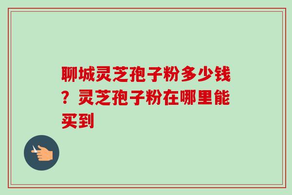 聊城灵芝孢子粉多少钱？灵芝孢子粉在哪里能买到
