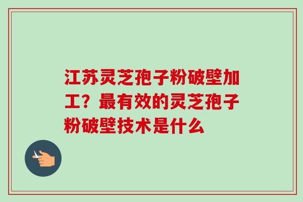 江苏灵芝孢子粉破壁加工？最有效的灵芝孢子粉破壁技术是什么