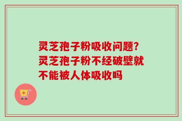 灵芝孢子粉吸收问题？灵芝孢子粉不经破壁就不能被人体吸收吗