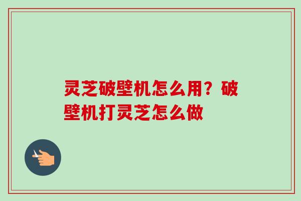 灵芝破壁机怎么用？破壁机打灵芝怎么做