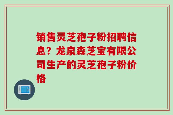 销售灵芝孢子粉招聘信息？龙泉森芝宝有限公司生产的灵芝孢子粉价格