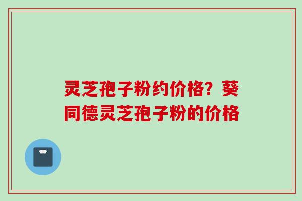 灵芝孢子粉约价格？葵同德灵芝孢子粉的价格