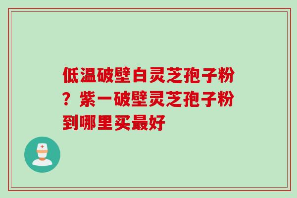 低温破壁白灵芝孢子粉?紫一破壁灵芝孢子粉到哪里买好 低温破壁白灵芝孢子粉?紫一破壁灵芝孢子粉到哪里买好