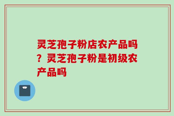 灵芝孢子粉店农产品吗?灵芝孢子粉是初级农产品吗 灵芝孢子粉店农产品吗?灵芝孢子粉是初级农产品吗