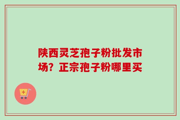 陕西灵芝孢子粉批发市场？正宗孢子粉哪里买