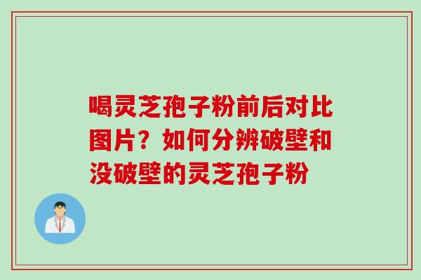 喝灵芝孢子粉前后对比图片？如何分辨破壁和没破壁的灵芝孢子粉