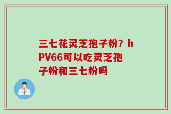 三七花灵芝孢子粉？hPV66可以吃灵芝孢子粉和三七粉吗