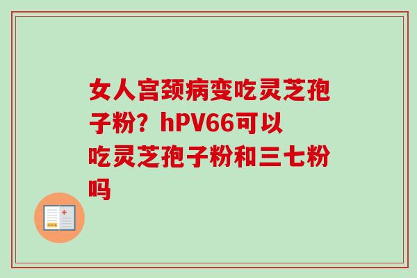 女人宫颈病变吃灵芝孢子粉？hPV66可以吃灵芝孢子粉和三七粉吗