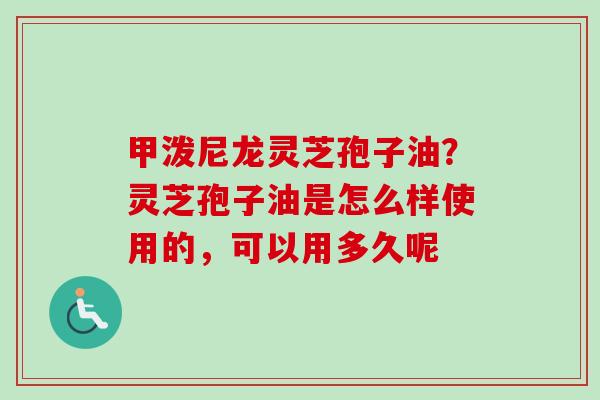 甲泼尼龙灵芝孢子油？灵芝孢子油是怎么样使用的，可以用多久呢