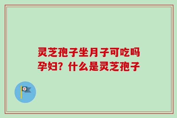 灵芝孢子坐月子可吃吗孕妇？什么是灵芝孢子