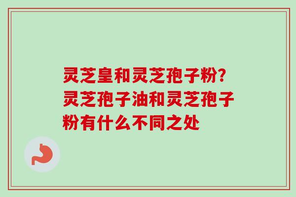 灵芝皇和灵芝孢子粉？灵芝孢子油和灵芝孢子粉有什么不同之处
