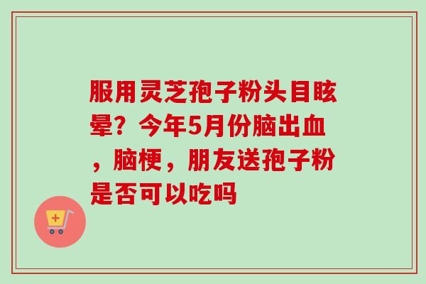 服用灵芝孢子粉头目眩晕？今年5月份脑出，脑梗，朋友送孢子粉是否可以吃吗