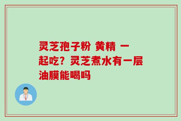 灵芝孢子粉 黄精 一起吃？灵芝煮水有一层油膜能喝吗