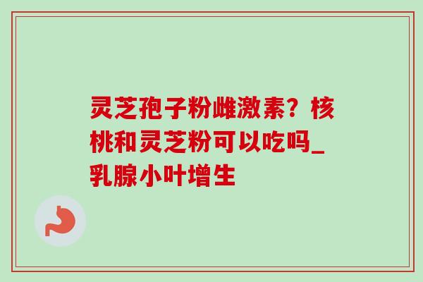 灵芝孢子粉雌激素？核桃和灵芝粉可以吃吗_乳腺小叶增生