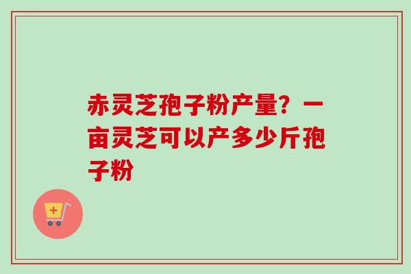 赤灵芝孢子粉产量？一亩灵芝可以产多少斤孢子粉
