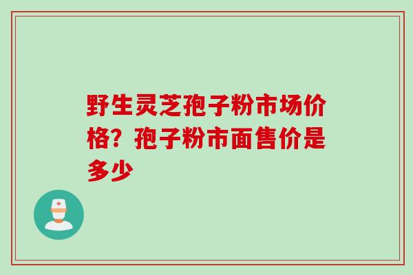 野生灵芝孢子粉市场价格？孢子粉市面售价是多少