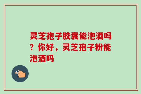 灵芝孢子胶囊能泡酒吗？你好，灵芝孢子粉能泡酒吗