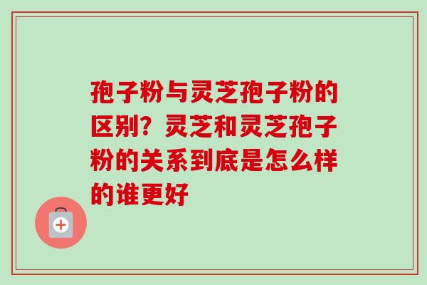 孢子粉与灵芝孢子粉的区别？灵芝和灵芝孢子粉的关系到底是怎么样的谁更好