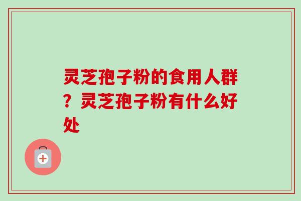 灵芝孢子粉的食用人群？灵芝孢子粉有什么好处