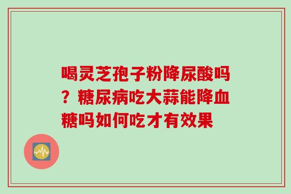 喝灵芝孢子粉降尿酸吗？糖尿病吃大蒜能降血糖吗如何吃才有效果