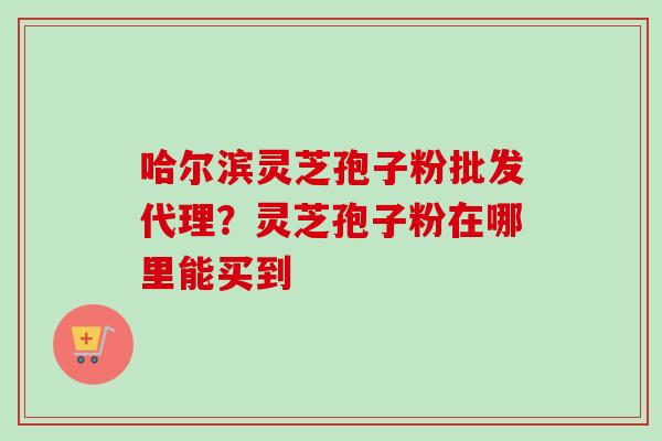哈尔滨灵芝孢子粉批发代理？灵芝孢子粉在哪里能买到
