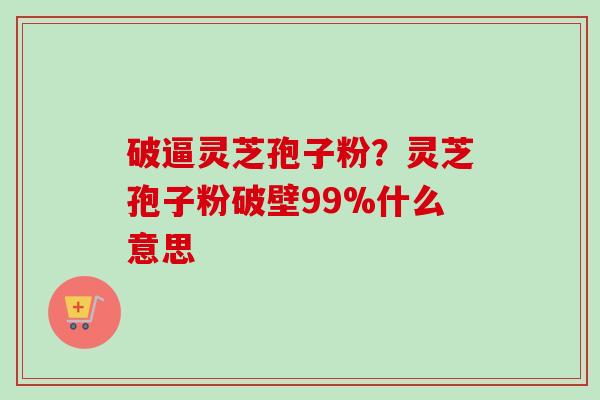 破逼灵芝孢子粉?灵芝孢子粉破壁99%什么意思 破逼灵芝孢子粉?灵芝孢子粉破壁99%什么意思