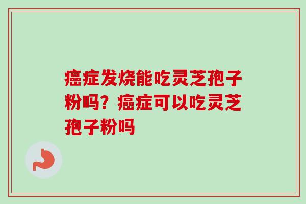 癌症发烧能吃灵芝孢子粉吗？癌症可以吃灵芝孢子粉吗