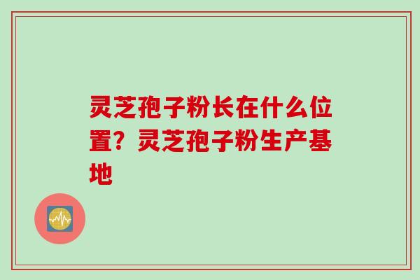灵芝孢子粉长在什么位置？灵芝孢子粉生产基地