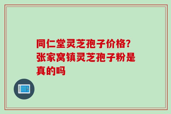 同仁堂灵芝孢子价格？张家窝镇灵芝孢子粉是真的吗