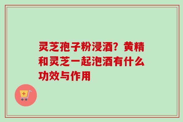 灵芝孢子粉浸酒？黄精和灵芝一起泡酒有什么功效与作用