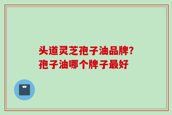 头道灵芝孢子油品牌？孢子油哪个牌子最好