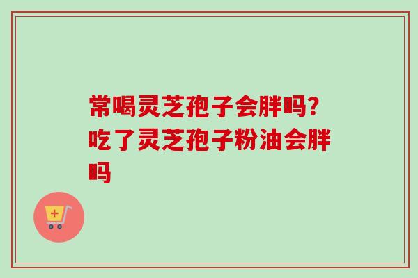 常喝灵芝孢子会胖吗?吃了灵芝孢子粉油会胖吗 常喝灵芝孢子会胖吗?吃了灵芝孢子粉油会胖吗