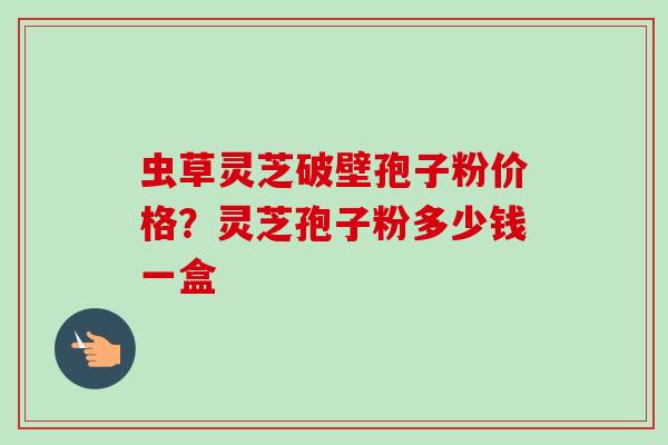 虫草灵芝破壁孢子粉价格？灵芝孢子粉多少钱一盒