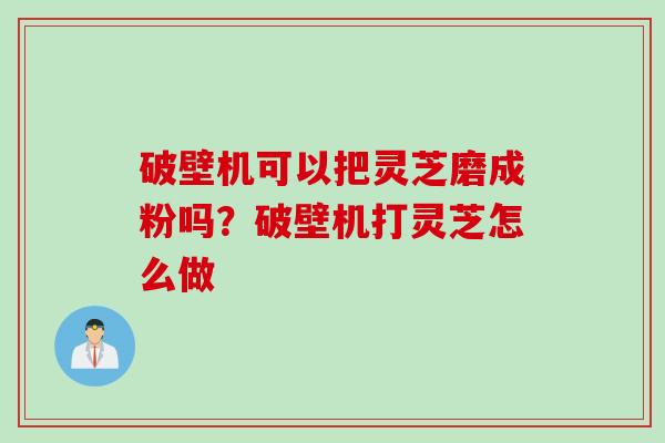 破壁机可以把灵芝磨成粉吗？破壁机打灵芝怎么做