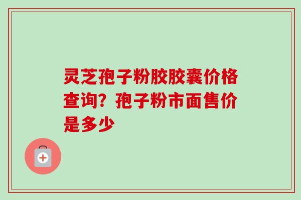 灵芝孢子粉胶胶囊价格查询？孢子粉市面售价是多少