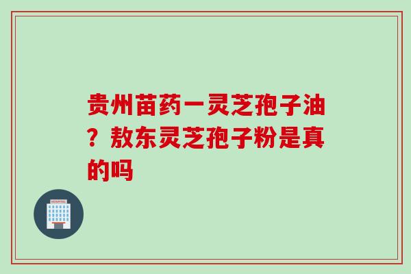 贵州苗药一灵芝孢子油？敖东灵芝孢子粉是真的吗