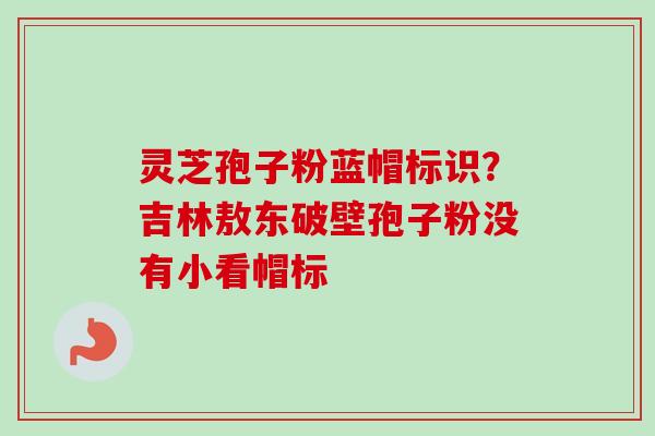 灵芝孢子粉蓝帽标识?吉林敖东破壁孢子粉没有小看帽标 灵芝孢子粉蓝帽标识?吉林敖东破壁孢子粉没有小看帽标