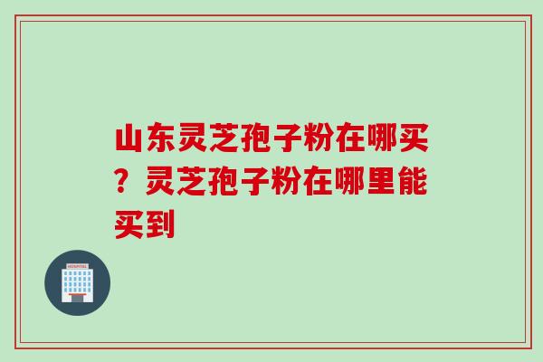 山东灵芝孢子粉在哪买？灵芝孢子粉在哪里能买到