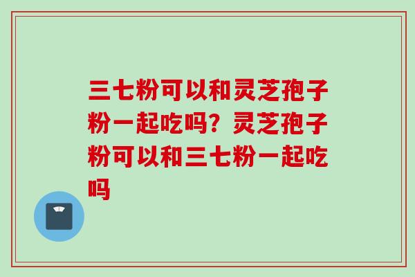 三七粉可以和灵芝孢子粉一起吃吗？灵芝孢子粉可以和三七粉一起吃吗