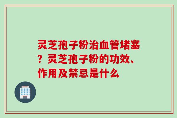 灵芝孢子粉治血管堵塞？灵芝孢子粉的功效、作用及禁忌是什么