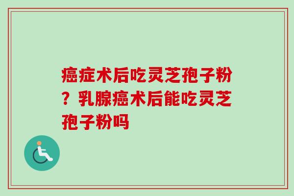 症术后吃灵芝孢子粉?乳腺术后能吃灵芝孢子粉吗 症术后吃灵芝孢子粉?乳腺术后能吃灵芝孢子粉吗