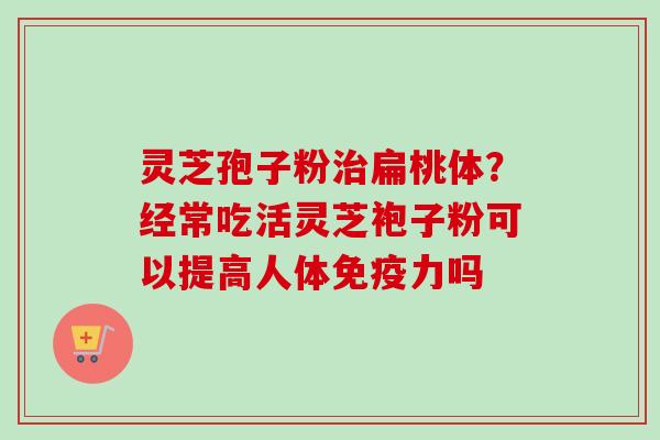 灵芝孢子粉治扁桃体？经常吃活灵芝袍子粉可以提高人体免疫力吗